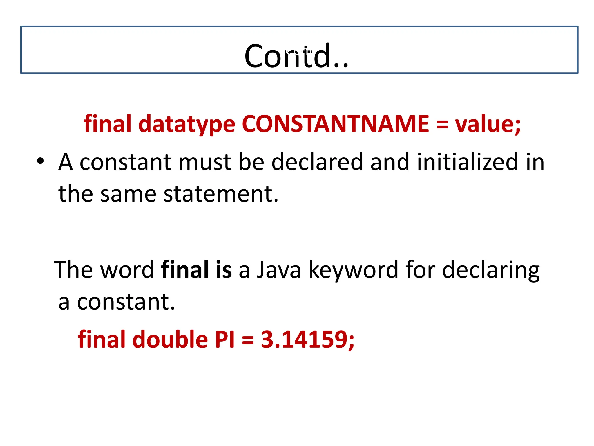 Contd.. final datatype CONSTANTNAME = value; • A constant must be declared and initialized in the same statement. The word final is a Java keyword for declaring a constant. final double PI = 3.14159; Cont 