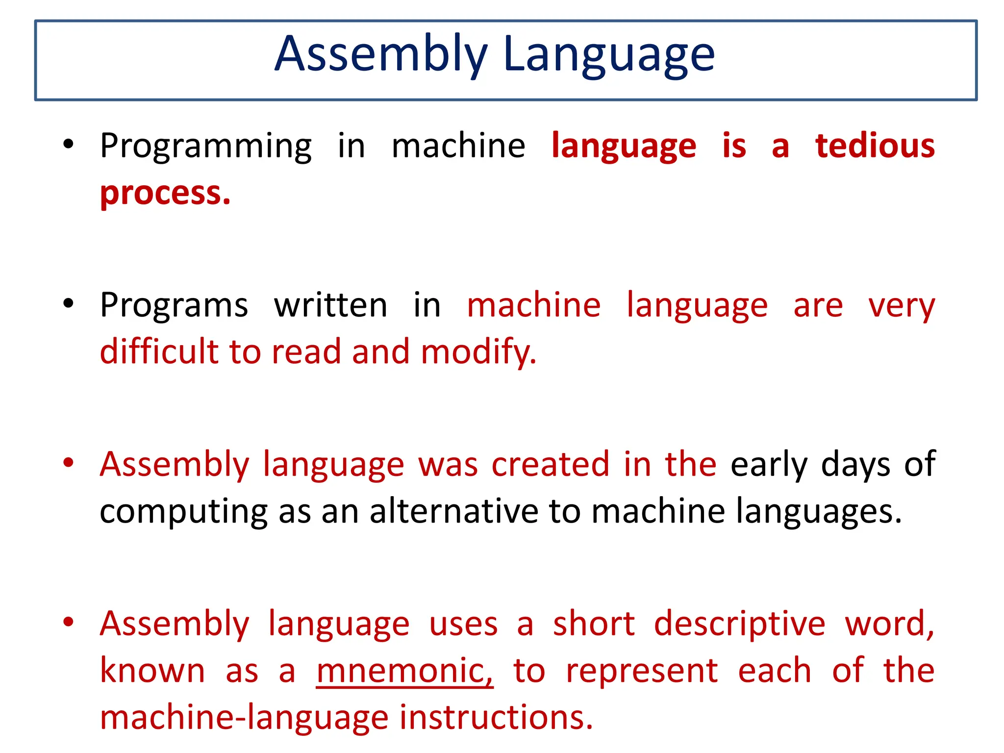 Assembly Language • Programming in machine language is a tedious process. • Programs written in machine language are very difficult to read and modify. • Assembly language was created in the early days of computing as an alternative to machine languages. • Assembly language uses a short descriptive word, known as a mnemonic, to represent each of the machine-language instructions. 