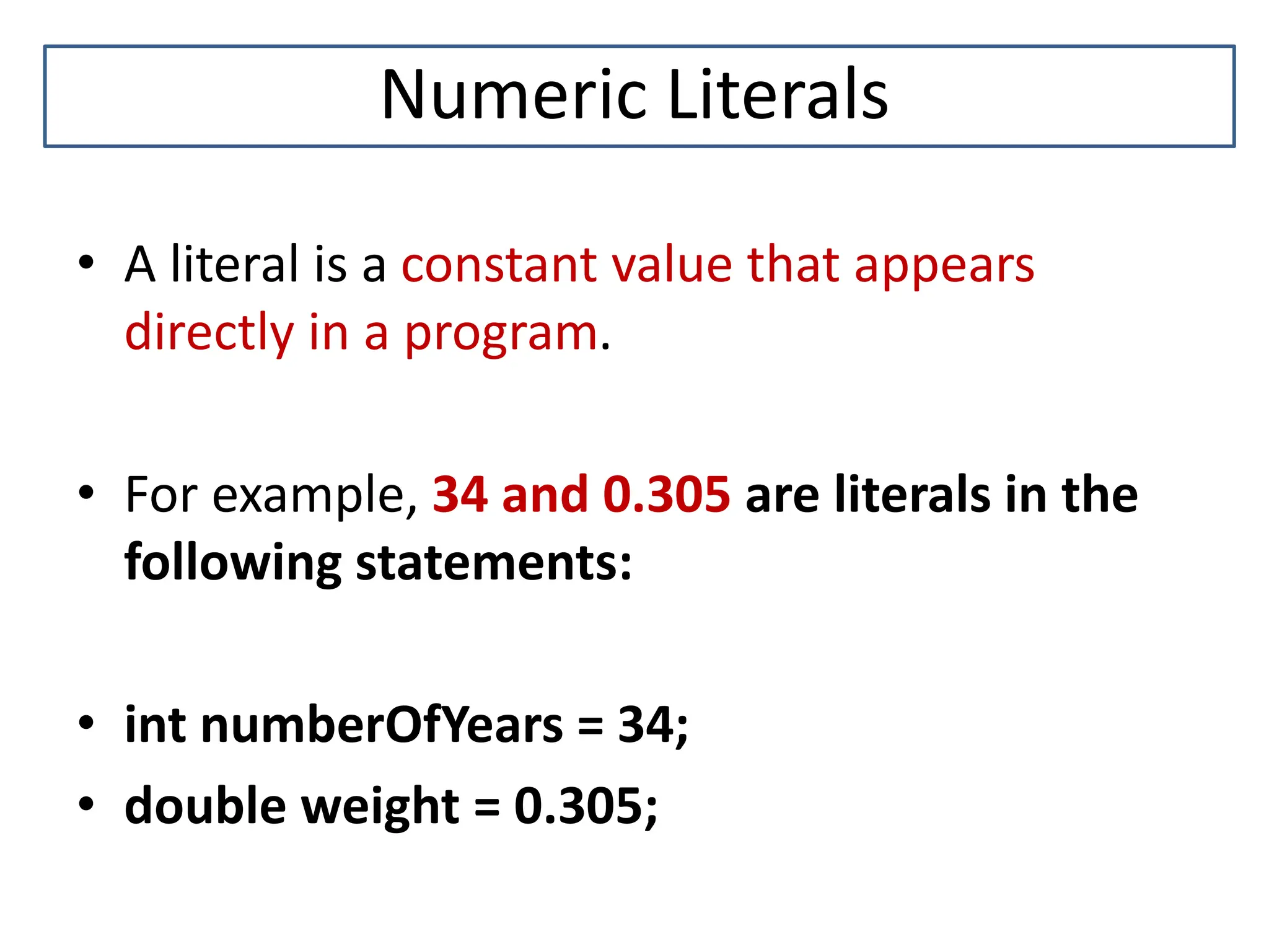 Numeric Literals • A literal is a constant value that appears directly in a program. • For example, 34 and 0.305 are literals in the following statements: • int numberOfYears = 34; • double weight = 0.305; 