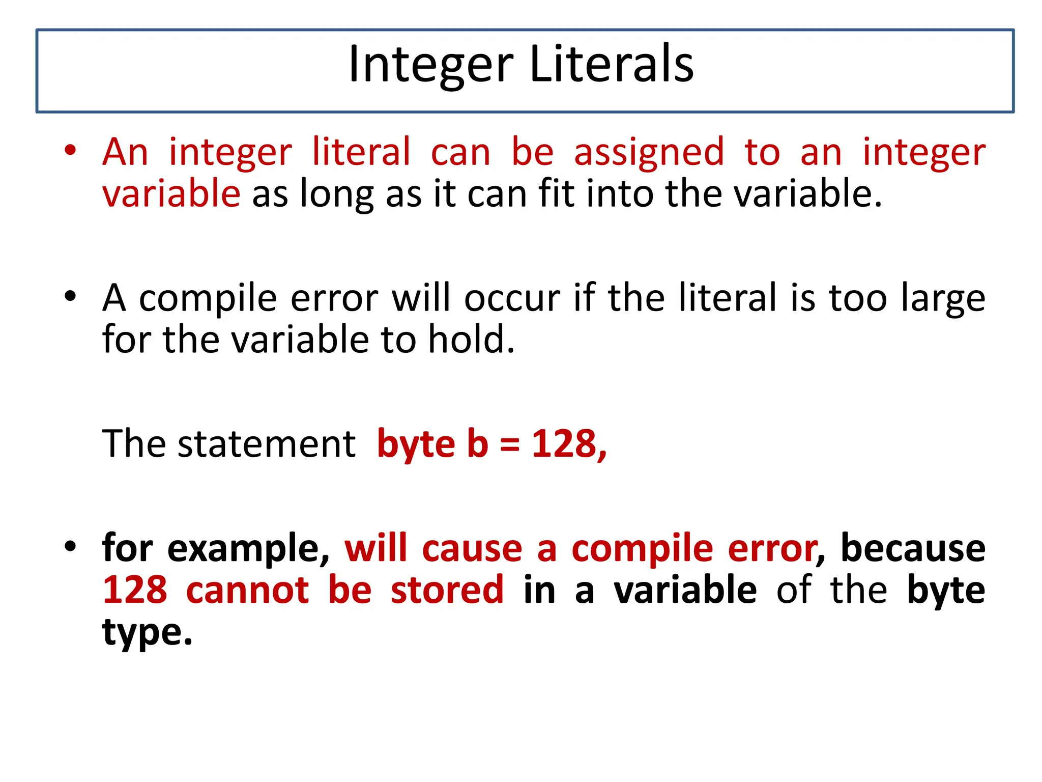 Integer Literals • An integer literal can be assigned to an integer variable as long as it can fit into the variable. • A compile error will occur if the literal is too large for the variable to hold. The statement byte b = 128, • for example, will cause a compile error, because 128 cannot be stored in a variable of the byte type. 
