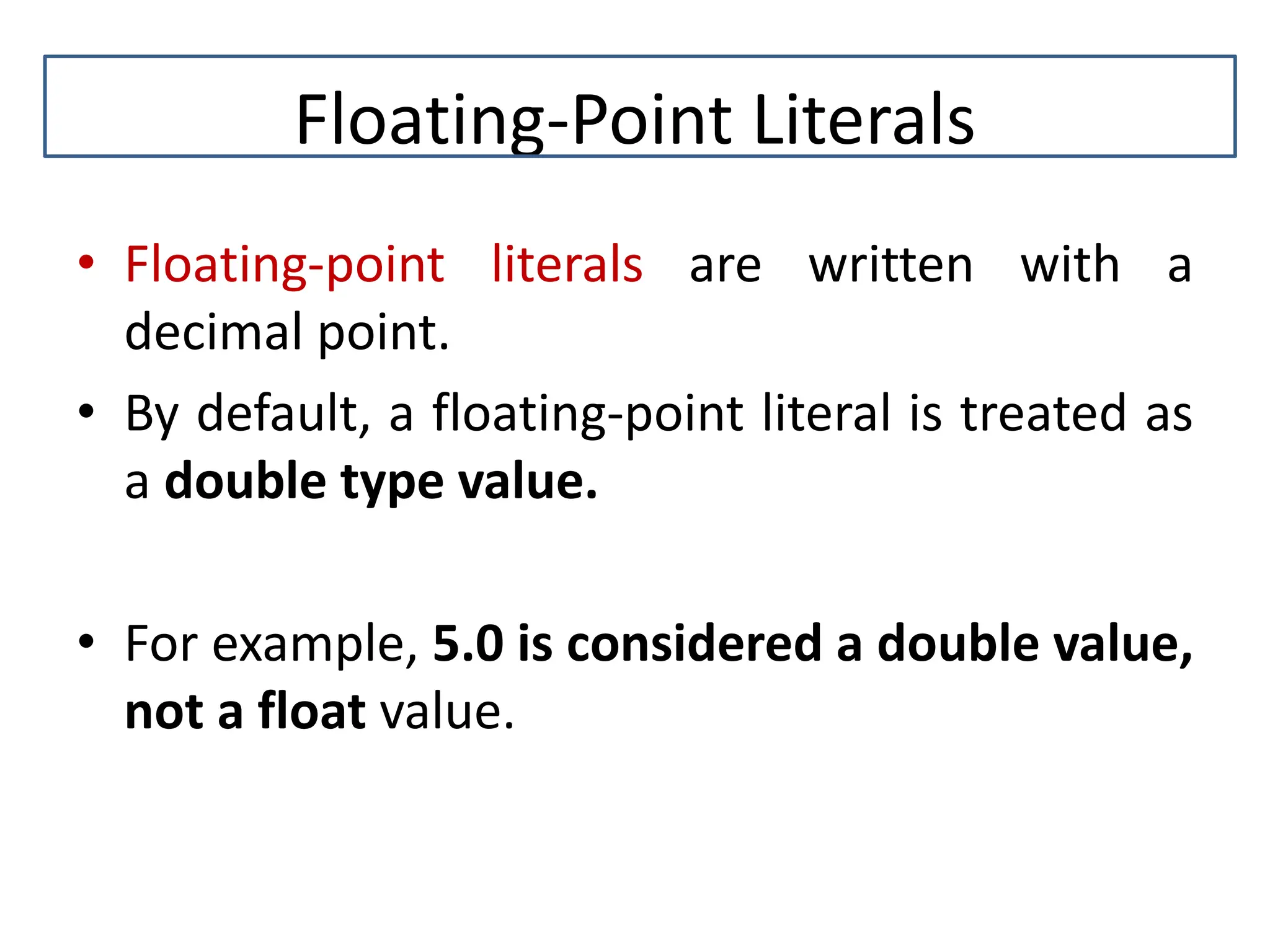 Floating-Point Literals • Floating-point literals are written with a decimal point. • By default, a floating-point literal is treated as a double type value. • For example, 5.0 is considered a double value, not a float value. 
