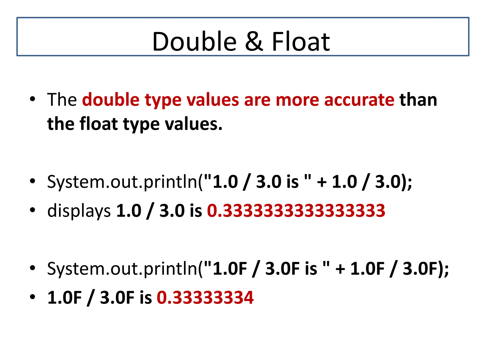 Double & Float • The double type values are more accurate than the float type values. • System.out.println("1.0 / 3.0 is " + 1.0 / 3.0); • displays 1.0 / 3.0 is 0.3333333333333333 • System.out.println("1.0F / 3.0F is " + 1.0F / 3.0F); • 1.0F / 3.0F is 0.33333334 