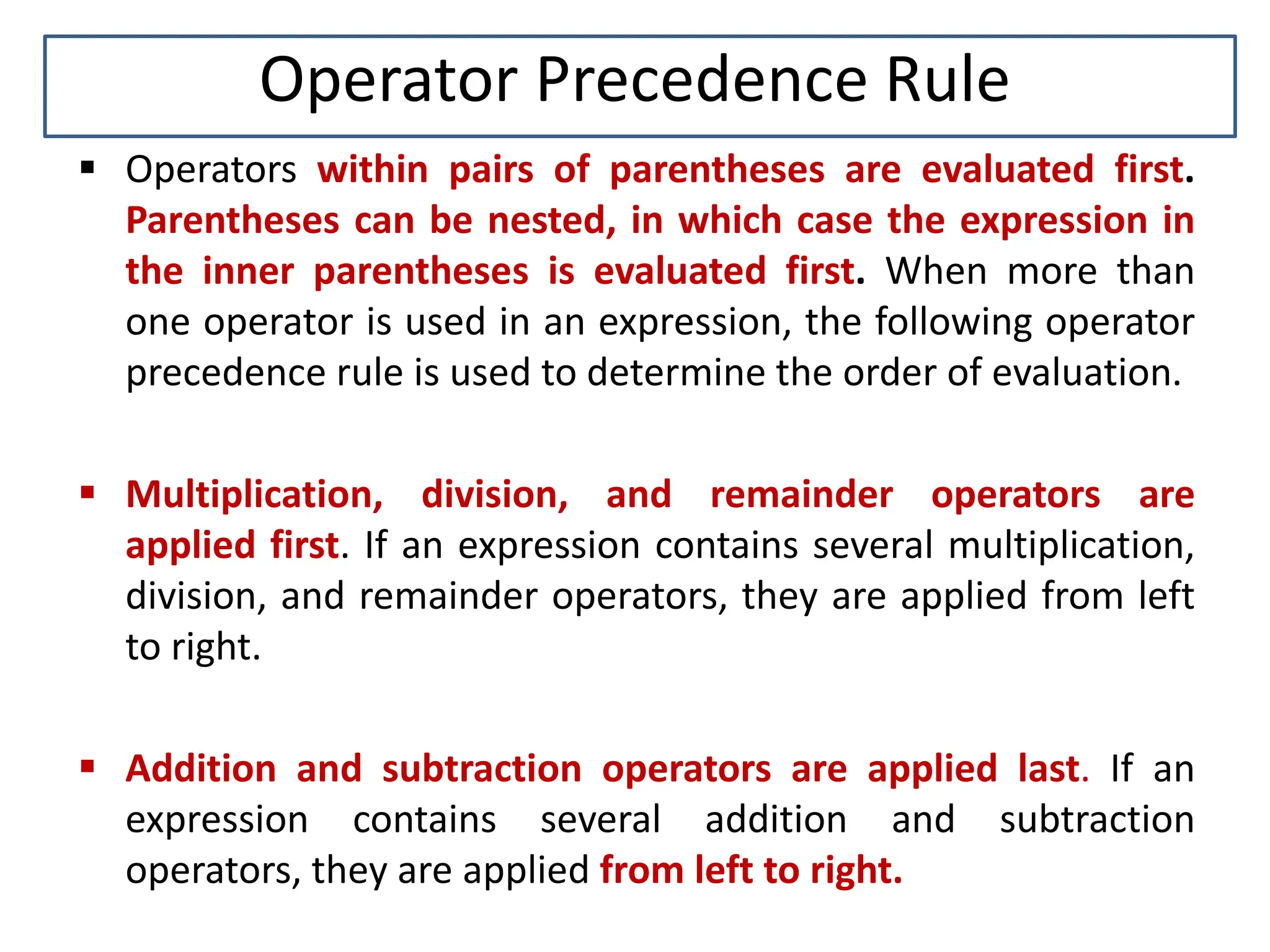 Operator Precedence Rule  Operators within pairs of parentheses are evaluated first. Parentheses can be nested, in which case the expression in the inner parentheses is evaluated first. When more than one operator is used in an expression, the following operator precedence rule is used to determine the order of evaluation.  Multiplication, division, and remainder operators are applied first. If an expression contains several multiplication, division, and remainder operators, they are applied from left to right.  Addition and subtraction operators are applied last. If an expression contains several addition and subtraction operators, they are applied from left to right. 