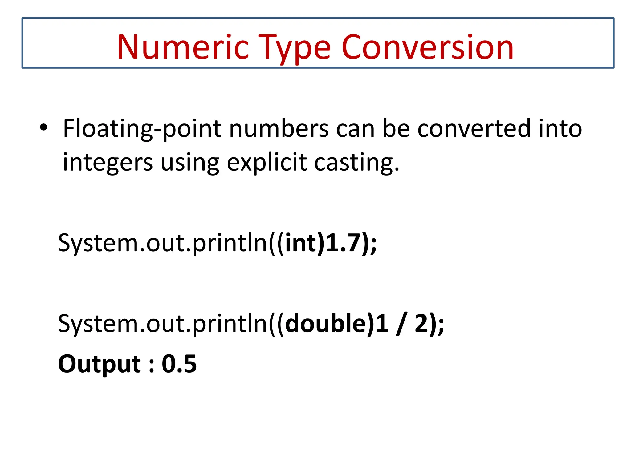 Numeric Type Conversion • Floating-point numbers can be converted into integers using explicit casting. System.out.println((int)1.7); System.out.println((double)1 / 2); Output : 0.5 