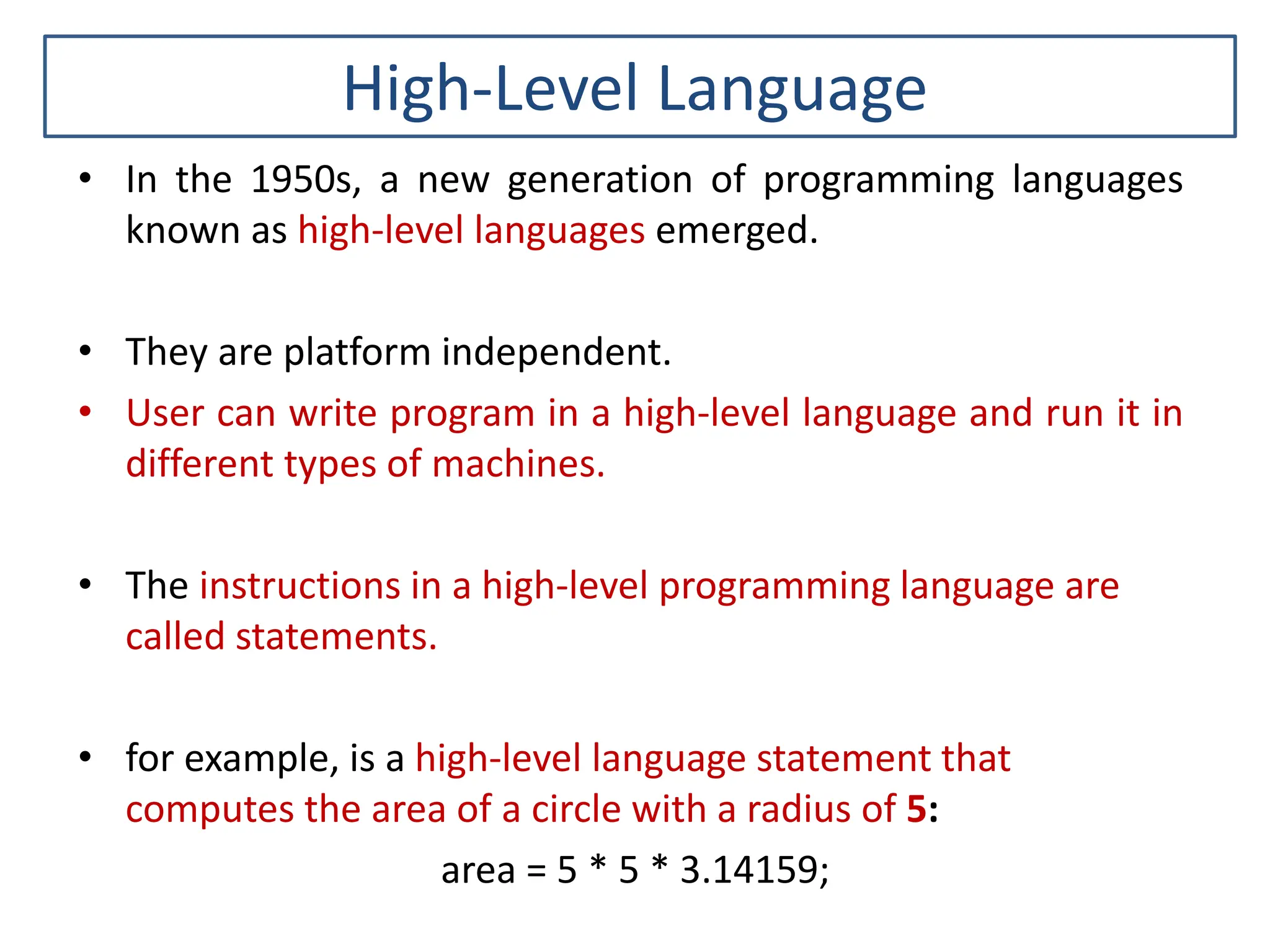 High-Level Language • In the 1950s, a new generation of programming languages known as high-level languages emerged. • They are platform independent. • User can write program in a high-level language and run it in different types of machines. • The instructions in a high-level programming language are called statements. • for example, is a high-level language statement that computes the area of a circle with a radius of 5: area = 5 * 5 * 3.14159; 