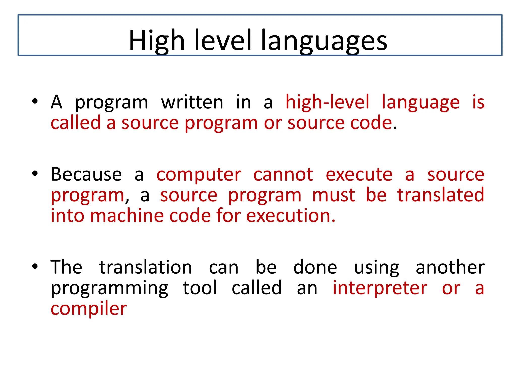 High level languages • A program written in a high-level language is called a source program or source code. • Because a computer cannot execute a source program, a source program must be translated into machine code for execution. • The translation can be done using another programming tool called an interpreter or a compiler 