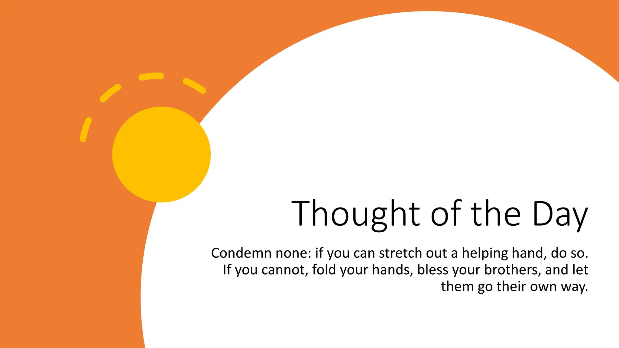 Thought of the Day
Condemn none: if you can stretch out a helping hand, do so.
If you cannot, fold your hands, bless your brothers, and let
them go their own way.
 