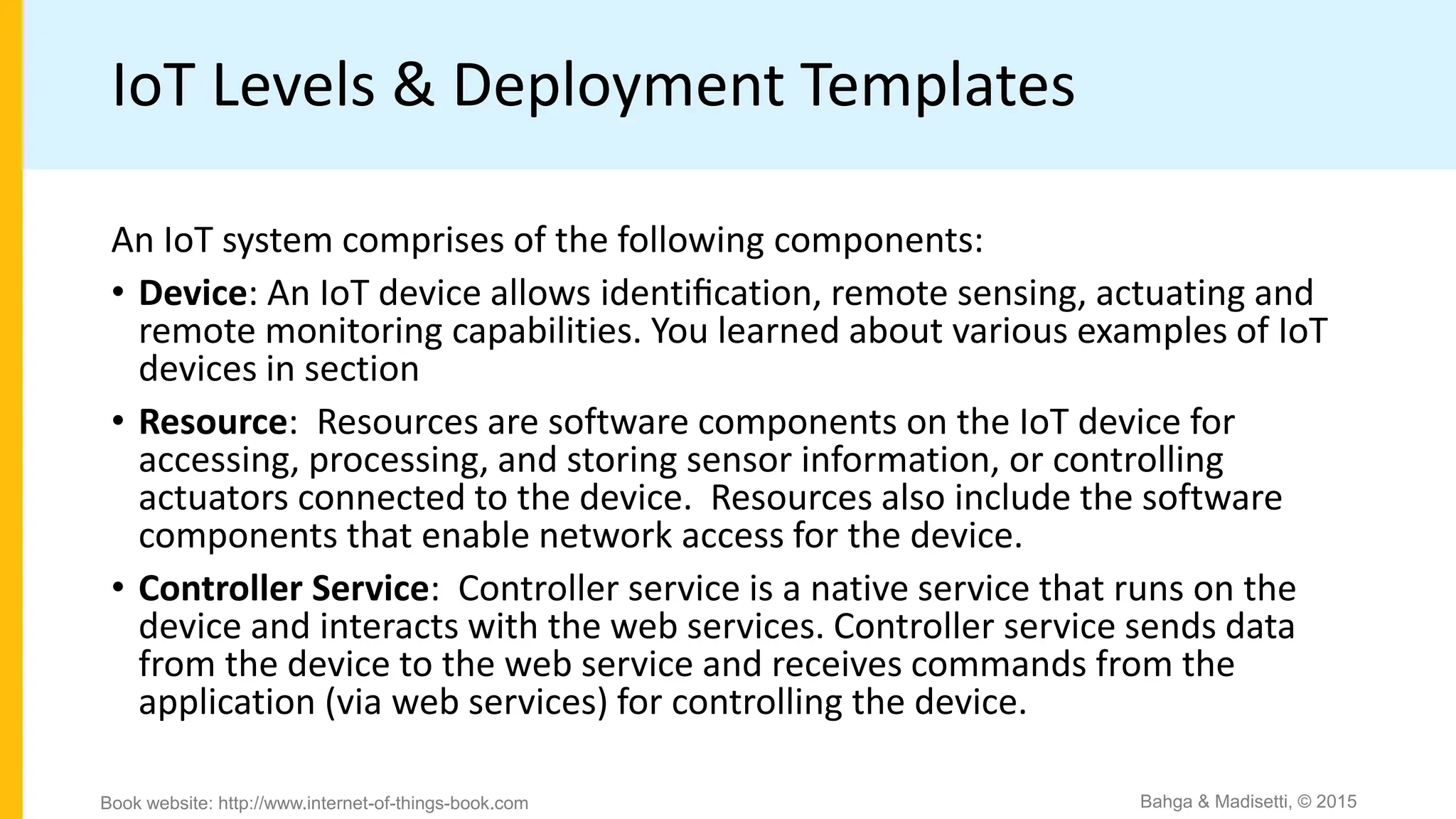 IoT Levels & Deployment Templates
An IoT system comprises of the following components:
• Device: An IoT device allows identiﬁcation, remote sensing, actuating and
remote monitoring capabilities. You learned about various examples of IoT
devices in section
• Resource: Resources are software components on the IoT device for
accessing, processing, and storing sensor information, or controlling
actuators connected to the device. Resources also include the software
components that enable network access for the device.
• Controller Service: Controller service is a native service that runs on the
device and interacts with the web services. Controller service sends data
from the device to the web service and receives commands from the
application (via web services) for controlling the device.
Bahga & Madisetti, © 2015
Book website: http://www.internet-of-things-book.com
 