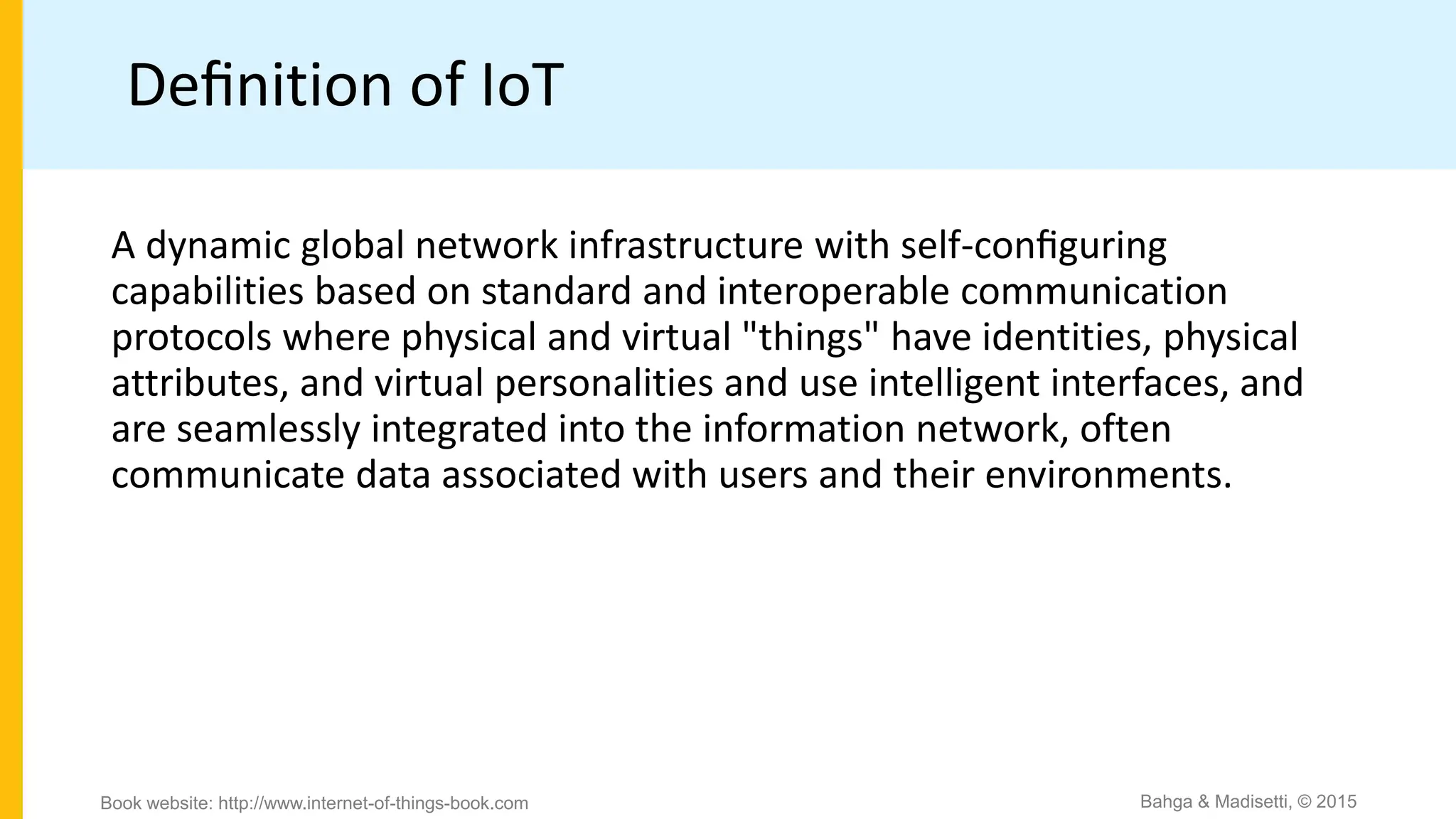 Deﬁnition of IoT
A dynamic global network infrastructure with self-conﬁguring
capabilities based on standard and interoperable communication
protocols where physical and virtual "things" have identities, physical
attributes, and virtual personalities and use intelligent interfaces, and
are seamlessly integrated into the information network, often
communicate data associated with users and their environments.
Bahga & Madisetti, © 2015
Book website: http://www.internet-of-things-book.com
 
