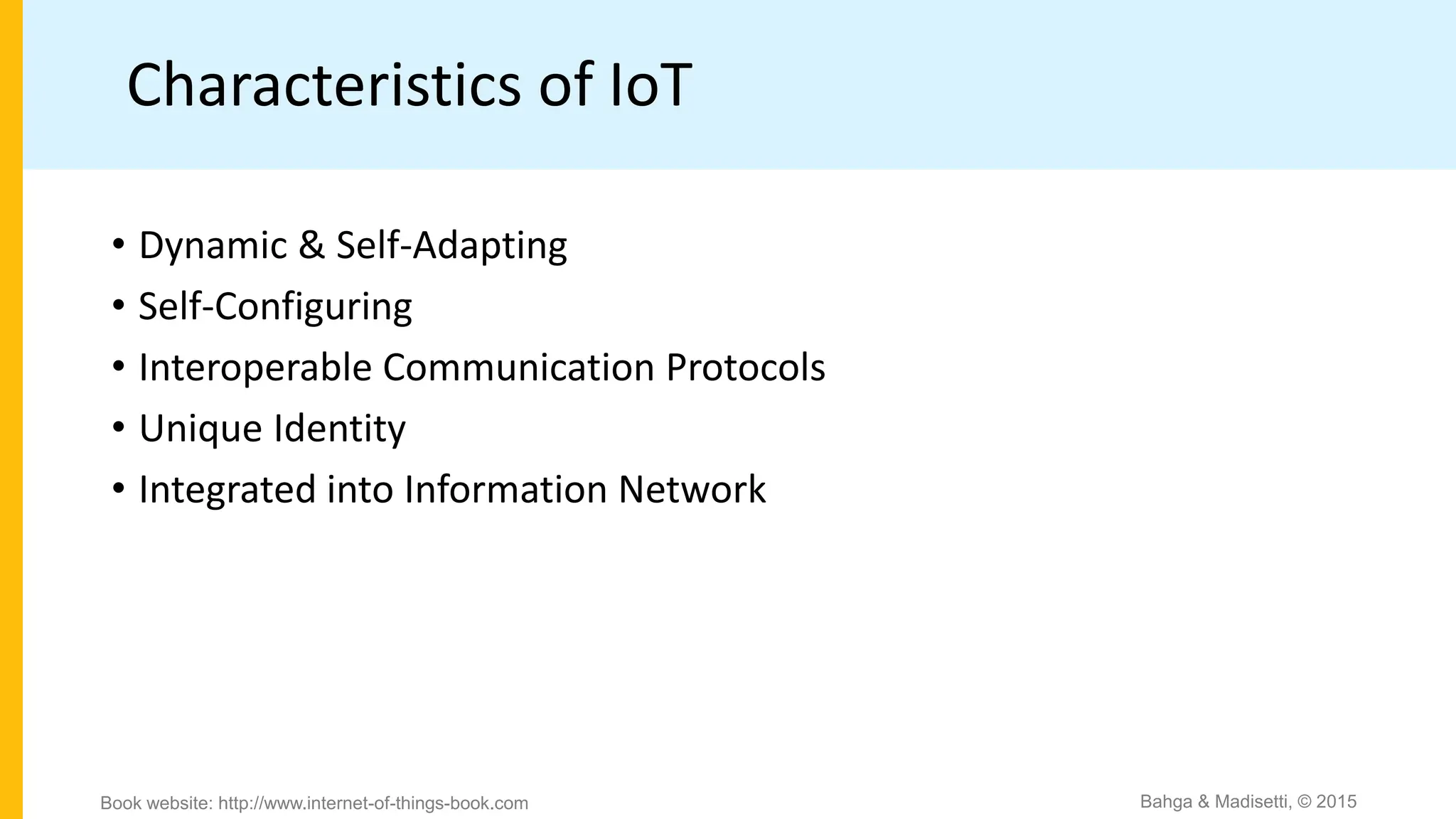 Characteristics of IoT
• Dynamic & Self-Adapting
• Self-Configuring
• Interoperable Communication Protocols
• Unique Identity
• Integrated into Information Network
Bahga & Madisetti, © 2015
Book website: http://www.internet-of-things-book.com
 