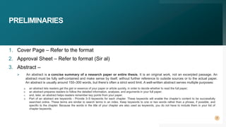 PRELIMINARIES
1. Cover Page – Refer to the format
2. Approval Sheet – Refer to format (Sir al)
3. Abstract –
 An abstract is a concise summary of a research paper or entire thesis. It is an original work, not an excerpted passage. An
abstract must be fully self-contained and make sense by itself, without further reference to outside sources or to the actual paper.
An abstract is usually around 150–300 words, but there’s often a strict word limit. A well-written abstract serves multiple purposes:
a. an abstract lets readers get the gist or essence of your paper or article quickly, in order to decide whether to read the full paper;
b. an abstract prepares readers to follow the detailed information, analyses, and arguments in your full paper;
c. and, later, an abstract helps readers remember key points from your paper.
d. Part of an abstract are keywords - Provide 3–5 keywords for each chapter. These keywords will enable the chapter’s content to be successfully
searched online. These terms are similar to search terms in an index. Keep keywords to one or two words rather than a phrase, if possible, and
specific to the chapter. Because the words in the title of your chapter are also used as keywords, you do not have to include them in your list of
chapter keywords.
7
 