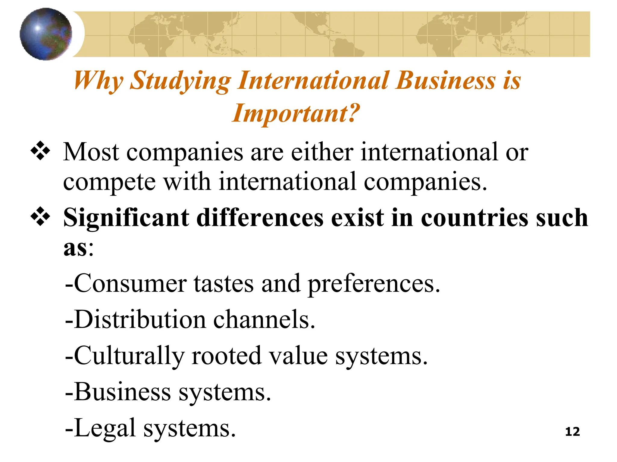 12
Why Studying International Business is
Important?
 Most companies are either international or
compete with international companies.
 Significant differences exist in countries such
as:
-Consumer tastes and preferences.
-Distribution channels.
-Culturally rooted value systems.
-Business systems.
-Legal systems.
 