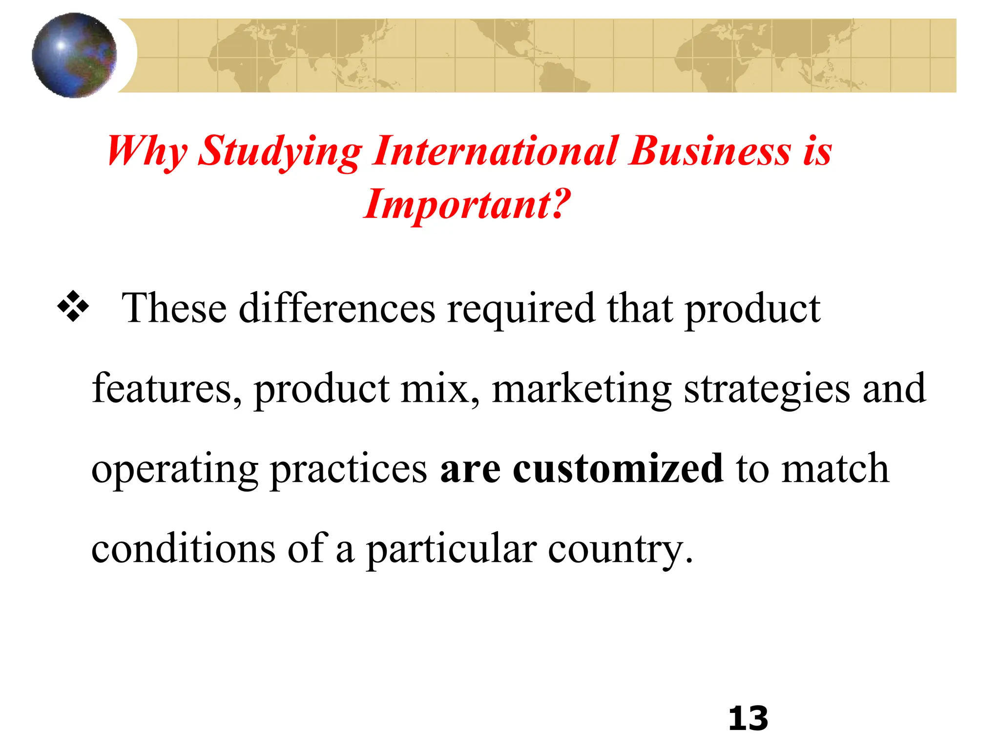 Why Studying International Business is
Important?
 These differences required that product
features, product mix, marketing strategies and
operating practices are customized to match
conditions of a particular country.
13
 