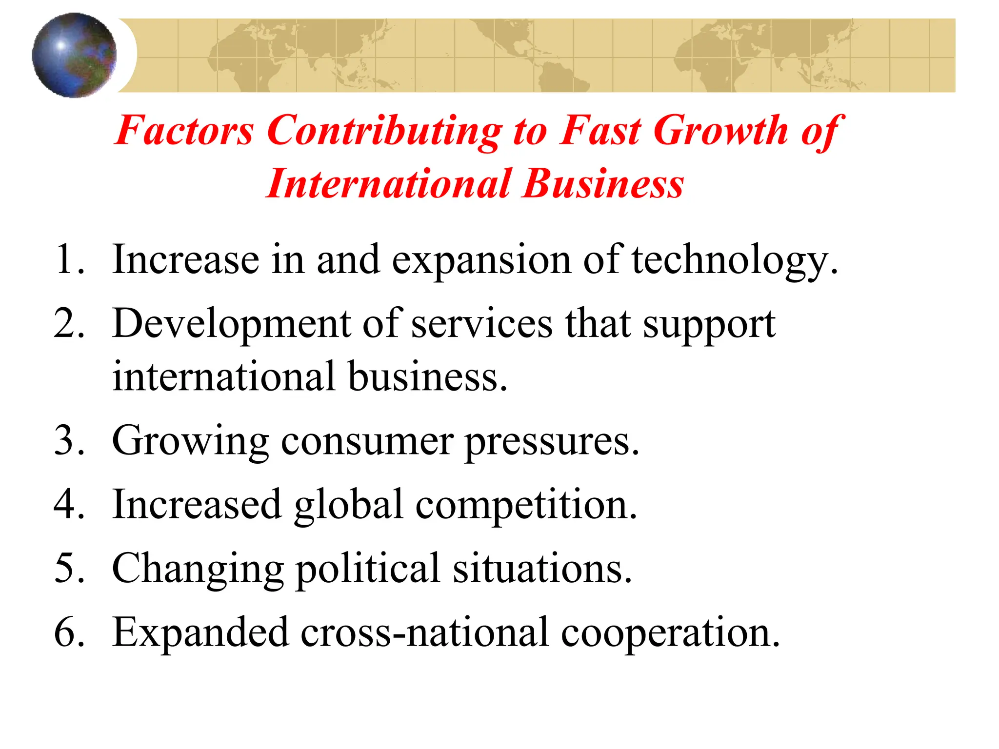 Factors Contributing to Fast Growth of
International Business
1. Increase in and expansion of technology.
2. Development of services that support
international business.
3. Growing consumer pressures.
4. Increased global competition.
5. Changing political situations.
6. Expanded cross-national cooperation.
 