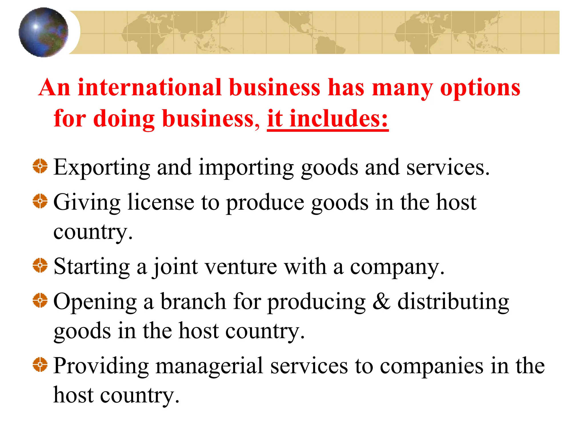 An international business has many options
for doing business, it includes:
Exporting and importing goods and services.
Giving license to produce goods in the host
country.
Starting a joint venture with a company.
Opening a branch for producing & distributing
goods in the host country.
Providing managerial services to companies in the
host country.
 