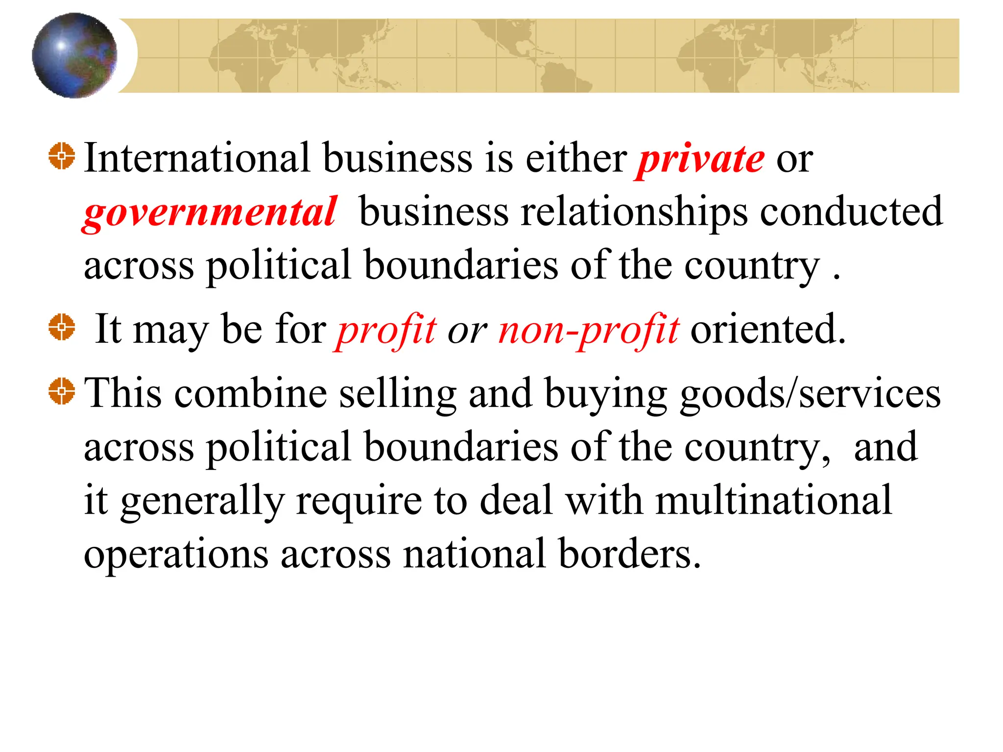 International business is either private or
governmental business relationships conducted
across political boundaries of the country .
It may be for profit or non-profit oriented.
This combine selling and buying goods/services
across political boundaries of the country, and
it generally require to deal with multinational
operations across national borders.
 