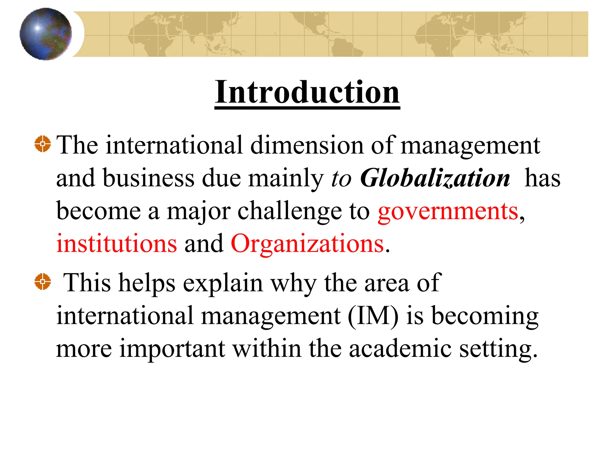 Introduction
The international dimension of management
and business due mainly to Globalization has
become a major challenge to governments,
institutions and Organizations.
This helps explain why the area of
international management (IM) is becoming
more important within the academic setting.
 
