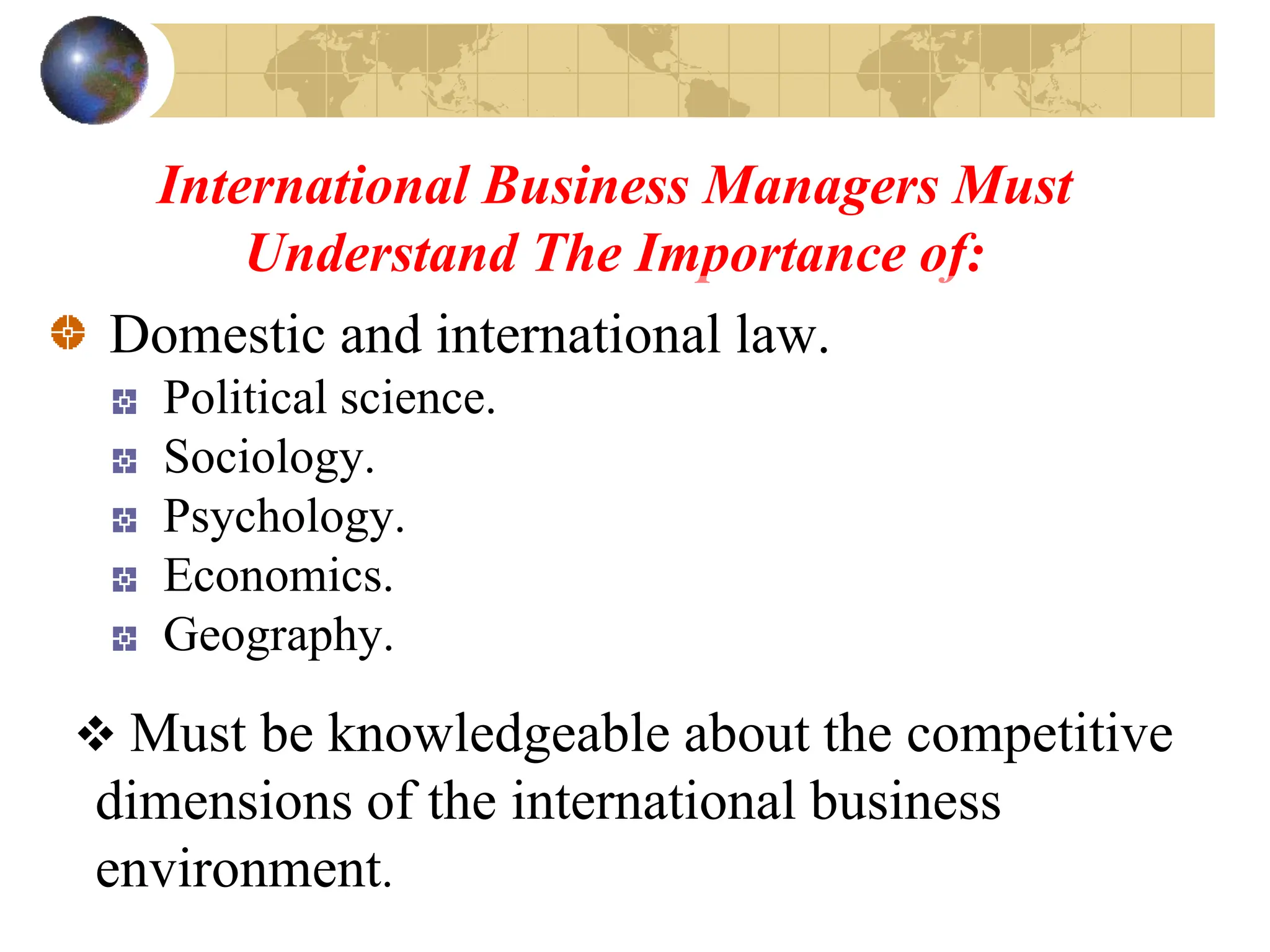 International Business Managers Must
Understand The Importance of:
Domestic and international law.
Political science.
Sociology.
Psychology.
Economics.
Geography.
 Must be knowledgeable about the competitive
dimensions of the international business
environment.
 