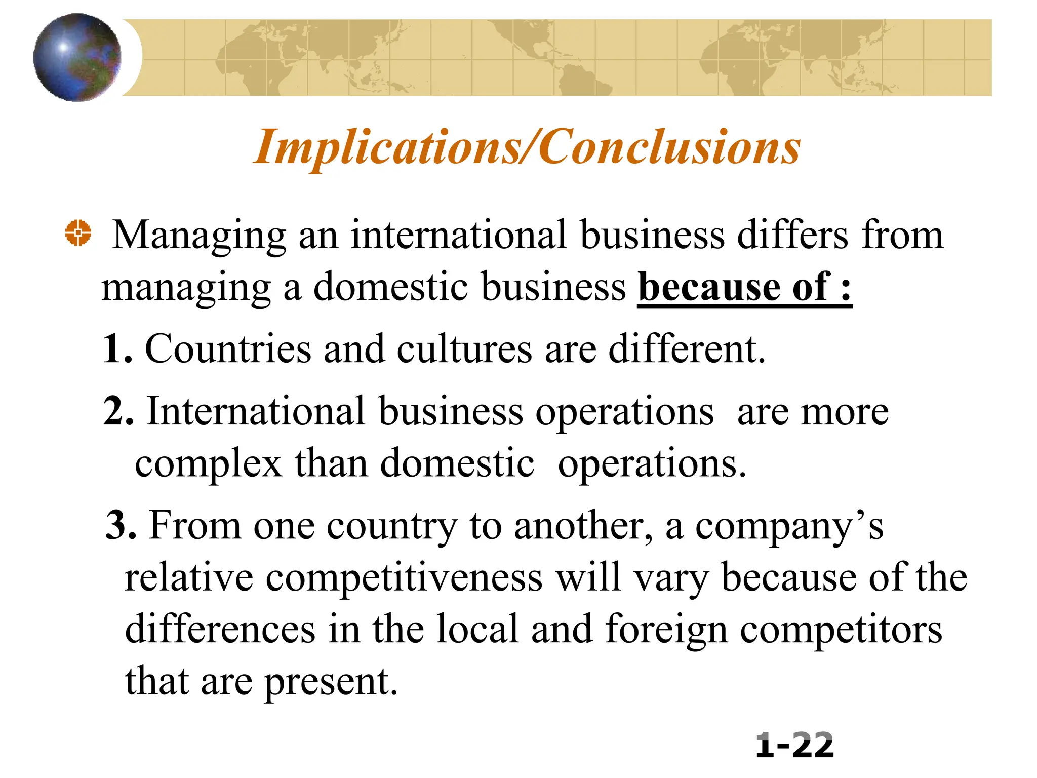 1-22
Implications/Conclusions
Managing an international business differs from
managing a domestic business because of :
1. Countries and cultures are different.
2. International business operations are more
complex than domestic operations.
3. From one country to another, a company’s
relative competitiveness will vary because of the
differences in the local and foreign competitors
that are present.
 
