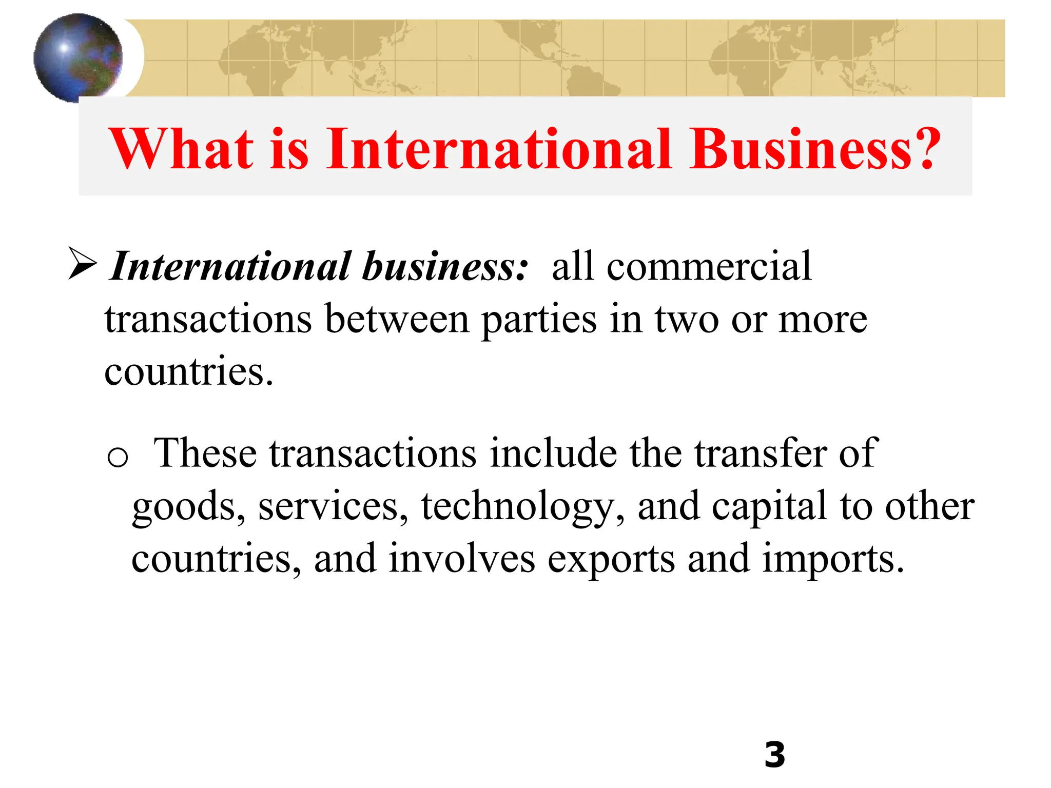 3
What is International Business?
 International business: all commercial
transactions between parties in two or more
countries.
o These transactions include the transfer of
goods, services, technology, and capital to other
countries, and involves exports and imports.
 