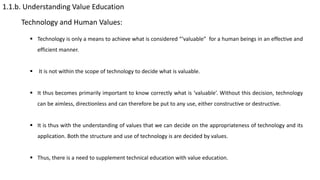 1.1.b. Understanding Value Education
Technology and Human Values:
 Technology is only a means to achieve what is considered “‘valuable” for a human beings in an effective and
efficient manner.
 It is not within the scope of technology to decide what is valuable.
 It thus becomes primarily important to know correctly what is ‘valuable’. Without this decision, technology
can be aimless, directionless and can therefore be put to any use, either constructive or destructive.
 It is thus with the understanding of values that we can decide on the appropriateness of technology and its
application. Both the structure and use of technology is are decided by values.
 Thus, there is a need to supplement technical education with value education.
 