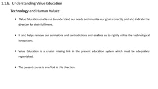 1.1.b. Understanding Value Education
Technology and Human Values:
 Value Education enables us to understand our needs and visualize our goals correctly, and also indicate the
direction for their fulfilment.
 It also helps remove our confusions and contradictions and enables us to rightly utilize the technological
innovations.
 Value Education is a crucial missing link in the present education system which must be adequately
replenished.
 The present course is an effort in this direction.
 