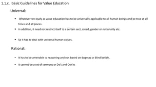 1.1.c. Basic Guidelines for Value Education
Universal:
 Whatever we study as value education has to be universally applicable to all human beings and be true at all
times and all places.
 In addition, it need not restrict itself to a certain sect, creed, gender or nationality etc.
 So it has to deal with universal human values.
Rational:
• It has to be amenable to reasoning and not based on dogmas or blind beliefs.
• It cannot be a set of sermons or Do’s and Don’ts
 