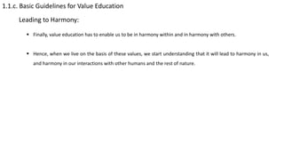 1.1.c. Basic Guidelines for Value Education
Leading to Harmony:
 Finally, value education has to enable us to be in harmony within and in harmony with others.
 Hence, when we live on the basis of these values, we start understanding that it will lead to harmony in us,
and harmony in our interactions with other humans and the rest of nature.
 