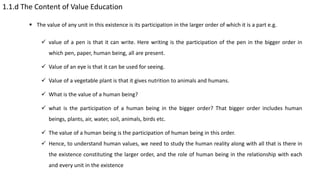 1.1.d The Content of Value Education
 The value of any unit in this existence is its participation in the larger order of which it is a part e.g.
 value of a pen is that it can write. Here writing is the participation of the pen in the bigger order in
which pen, paper, human being, all are present.
 Value of an eye is that it can be used for seeing.
 Value of a vegetable plant is that it gives nutrition to animals and humans.
 What is the value of a human being?
 what is the participation of a human being in the bigger order? That bigger order includes human
beings, plants, air, water, soil, animals, birds etc.
 The value of a human being is the participation of human being in this order.
 Hence, to understand human values, we need to study the human reality along with all that is there in
the existence constituting the larger order, and the role of human being in the relationship with each
and every unit in the existence
 