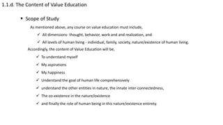 1.1.d. The Content of Value Education
 Scope of Study
As mentioned above, any course on value education must include,
 All dimensions- thought, behavior, work and and realization, and
 All levels of human living - individual, family, society, nature/existence of human living.
Accordingly, the content of Value Education will be,
 To understand myself
 My aspirations
 My happiness
 Understand the goal of human life comprehensively
 understand the other entities in nature, the innate inter-connectedness,
 The co-existence in the nature/existence
 and finally the role of human being in this nature/existence entirety.
 