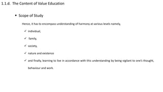 1.1.d. The Content of Value Education
 Scope of Study
Hence, it has to encompass understanding of harmony at various levels namely,
 individual,
 family,
 society,
 nature and existence
 and finally, learning to live in accordance with this understanding by being vigilant to one’s thought,
behaviour and work.
 