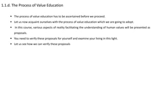 1.1.d. The Process of Value Education
 The process of value education has to be ascertained before we proceed.
 Let us now acquaint ourselves with the process of value education which we are going to adopt.
 In this course, various aspects of reality facilitating the understanding of human values will be presented as
proposals.
 You need to verify these proposals for yourself and examine your living in this light.
 Let us see how we can verify these proposals
 