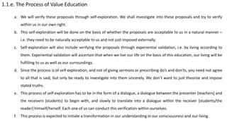 1.1.e. The Process of Value Education
a. We will verify these proposals through self-exploration. We shall investigate into these proposals and try to verify
within us in our own right.
b. This self-exploration will be done on the basis of whether the proposals are acceptable to us in a natural manner –
i.e. they need to be naturally acceptable to us and not just imposed externally.
c. Self-exploration will also include verifying the proposals through experiential validation, i.e. by living according to
them. Experiential validation will ascertain that when we live our life on the basis of this education, our living will be
fulfilling to us as well as our surroundings.
d. Since the process is of self-exploration, and not of giving sermons or prescribing do’s and don’ts, you need not agree
to all that is said, but only be ready to investigate into them sincerely. We don’t want to just theorize and impose
stated truths.
e. This process of self-exploration has to be in the form of a dialogue, a dialogue between the presenter [teachers] and
the receivers [students] to begin with; and slowly to translate into a dialogue within the receiver [students/the
reader] himself/herself. Each one of us can conduct this verification within ourselves.
f. This process is expected to initiate a transformation in our understanding in our consciousness and our living.
 