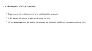 1.1.e. The Process of Value Education
 This process of self-verification needs to be applied to all the proposals.
 In this way, we will proceed forward, one proposal at a time.
 Life is a laboratory and we will work on the proposals and verify their truthfulness in ourselves and in our living
 