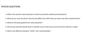 REVIEW QUESTIONS
1. What is the need for value education in technical and other professional institutions?
2. What do you mean by values? How do they differ from skills? How are values and skills complementary?
3. What are the basic guidelines for value education?
4. How do you presently decide what is valuable to you? How do you ensure that your decision is right?
5. What is the difference between “belief” and “understanding”?
 
