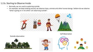 1.2.b. Starting to Observe Inside
• Normally, we are used to exploring outside.
• For example: we keep looking around, we observe trees, animals and other human beings. Seldom do we observe
“what is going on in me while I am observing outside”.
Outside observation
Self Observation
 
