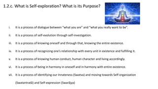 1.2.c. What is Self-exploration? What is its Purpose?
i. It is a process of dialogue between “what you are” and “what you really want to be”.
ii. It is a process of self-evolution through self-investigation.
iii. It is a process of knowing oneself and through that, knowing the entire existence.
iv. It is a process of recognizing one’s relationship with every unit in existence and fulfilling it.
v. It is a process of knowing human conduct, human character and living accordingly.
vi. It is a process of being in harmony in oneself and in harmony with entire existence.
vii. It is a process of identifying our Innateness (Swatva) and moving towards Self-organization
(Swatantratã) and Self-expression (Swarãjya)
 