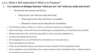 1.2.c. What is Self-exploration? What is its Purpose?
• We will look into ourselves and find out,
• “what you are” and “what you really want to be”.
• If these two are the same, then there is no problem
• Otherwise it means we are living with this contradiction
i. It is a process of dialogue between “what you are” and “what you really want to be”.
• This dichotomy creates a conflict in us, which is a continuous cause for our unhappiness.
• What we are today- is the result of our pre-conditionings, our predispositions, our impressions and our beliefs..
• What we really want to be- comes from deep within us, that is naturally acceptable to us.
• It needs to be explored and found out.
• On investigating into it, you will find that the contradictions are not outside of you.
• These contradictions are inside you.
• In fact, the contradictions that you see outside are mostly a reflection of the contradictions within.
• All our unhappiness, all our discomfort, all our unease is because of this contradiction within – between what we
 