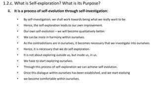 1.2.c. What is Self-exploration? What is its Purpose?
• By self-investigation, we shall work towards being what we really want to be.
• Hence, the self-exploration leads to our own improvement.
• Our own self-evolution – we will become qualitatively better.
• We can be more in harmony within ourselves.
• As the contradictions are in ourselves, it becomes necessary that we investigate into ourselves.
• Hence, it is necessary that we do self-exploration.
• It is not about exploring outside us, but inside us, in us.
• We have to start exploring ourselves.
• Through this process of self-exploration we can achieve self-evolution.
• Once this dialogue within ourselves has been established, and we start evolving
• we become comfortable within ourselves.
ii. It is a process of self-evolution through self-investigation:
 