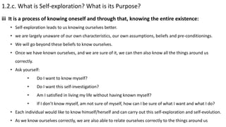 1.2.c. What is Self-exploration? What is its Purpose?
• Self-exploration leads to us knowing ourselves better.
• we are largely unaware of our own characteristics, our own assumptions, beliefs and pre-conditionings.
• We will go beyond these beliefs to know ourselves.
• Once we have known ourselves, and we are sure of it, we can then also know all the things around us
correctly.
• Ask yourself:
• Do I want to know myself?
• Do I want this self-investigation?
• Am I satisfied in living my life without having known myself?
• If I don’t know myself, am not sure of myself, how can I be sure of what I want and what I do?
• Each individual would like to know himself/herself and can carry out this self-exploration and self-evolution.
• As we know ourselves correctly, we are also able to relate ourselves correctly to the things around us
iii It is a process of knowing oneself and through that, knowing the entire existence:
 