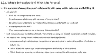 1.2.c. What is Self-exploration? What is its Purpose?
• Ask yourself:
• What are the things we live with today?
• Do we know our relationship with each one of these entities?
• Do we know and understand our relationship with your parents? With our teachers?
• With the person next door?
• What happens when we do not understand this relationship?
• Each individual would like to know himself / herself and can carry out this self-exploration and self-evolution.
• We need to start seeing various interactions in which we face problems:
• misunderstanding in relationships, the problem of wars and crime in society, the problem of pollution in
nature, etc.
• This is due to the lack of right understanding of our relationship at various levels.
• This is due to our assuming certain things about these relationships which are not really true.
iv It is a process of recognizing one’s relationship with every unit in existence and fulfilling it
 