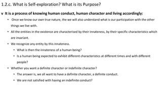1.2.c. What is Self-exploration? What is its Purpose?
• Once we know our own true nature, the we will also understand what is our participation with the other
things we live with.
• All the entities in the existence are characterised by their innateness, by their specific characteristics which
are invariant.
• We recognize any entity by this innateness.
• What is then the innateness of a human being?
• Is a human being expected to exhibit different characteristics at different times and with different
people?
• Whether you want a definite character or indefinite character?
• The answer is, we all want to have a definite character, a definite conduct.
• We are not satisfied with having an indefinite conduct?
v It is a process of knowing human conduct, human character and living accordingly:
 