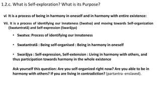 1.2.c. What is Self-exploration? What is its Purpose?
vi It is a process of being in harmony in oneself and in harmony with entire existence:
Vii. It is a process of identifying our Innateness (Swatva) and moving towards Self-organization
(Swatantratã) and Self-expression (Swarãjya)
• Swatva: Process of identifying our Innateness
• Swatantratã : Being self-organised : Being in harmony in oneself
• Swarãjya : Self-expression, Self-extension : Living in harmony with others, and
thus participation towards harmony in the whole existence
Ask yourself this question: Are you self-organized right now? Are you able to be in
harmony with others? If you are living in contradiction? (partantra -enslaved).
 