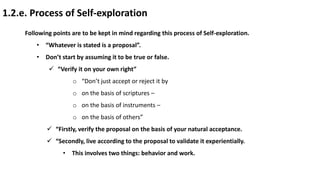 1.2.e. Process of Self-exploration
Following points are to be kept in mind regarding this process of Self-exploration.
• “Whatever is stated is a proposal”.
• Don’t start by assuming it to be true or false.
 “Verify it on your own right”
o “Don’t just accept or reject it by
o on the basis of scriptures –
o on the basis of instruments –
o on the basis of others”
 “Firstly, verify the proposal on the basis of your natural acceptance.
 “Secondly, live according to the proposal to validate it experientially.
• This involves two things: behavior and work.
 
