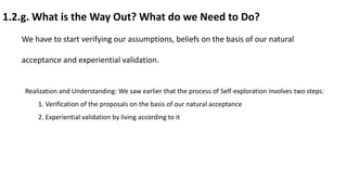 1.2.g. What is the Way Out? What do we Need to Do?
We have to start verifying our assumptions, beliefs on the basis of our natural
acceptance and experiential validation.
Realization and Understanding: We saw earlier that the process of Self-exploration involves two steps:
1. Verification of the proposals on the basis of our natural acceptance
2. Experiential validation by living according to it
 