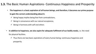 1.3. The Basic Human Aspirations- Continuous Happiness and Prosperity
• The happiness is a basic aspiration of all human beings, and therefore, it becomes our prime purpose
to gain the correct understanding about it.
 Being happy implies being free from contradictions,
 Being in consonance with our natural acceptance,
 Being in harmony with self and others
• In addition to happiness, we also aspire for adequate fulfilment of our bodily needs, i.e. the need
for physical facilities.
 Thus there are two basic aspirations of every human being: continuous happiness and
prosperity.
 
