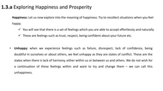 1.3.a Exploring Happiness and Prosperity
Happiness: Let us now explore into the meaning of happiness. Try to recollect situations when you feel
happy.
 You will see that there is a set of feelings which you are able to accept effortlessly and naturally.
 These are feelings such as trust, respect, being confident about your future etc.
• Unhappy: when we experience feelings such as failure, disrespect, lack of confidence, being
doubtful in ourselves or about others, we feel unhappy as they are states of conflict. These are the
states when there is lack of harmony, either within us or between us and others. We do not wish for
a continuation of these feelings within and want to try and change them – we can call this
unhappiness.
 