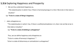 1.3.b Exploring Happiness and Prosperity
• We can thus understand Happiness as,
“The state/situation in which I live, if there is harmony/synergy in it, then I like to be in that state or
situation.”
i.e. “To be in a state of liking is happiness.
• state unhappiness as:
“The state/situation in which I live, if there is conflict/contradiction in it, then I do not like to be in
that state or situation.”
i.e. “To be in a state of disliking is unhappiness”
Thus, we can define happiness and unhappiness as
“To be in a state of harmony is happiness.” “
To be in a state of disharmony or contradiction is unhappiness”
 
