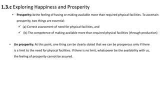 1.3.c Exploring Happiness and Prosperity
• Prosperity: is the feeling of having or making available more than required physical facilities. To ascertain
prosperity, two things are essential:
 (a) Correct assessment of need for physical facilities, and
 (b) The competence of making available more than required physical facilities (through production)
• Un prosperity: At this point, one thing can be clearly stated that we can be prosperous only if there
is a limit to the need for physical facilities. If there is no limit, whatsoever be the availability with us,
the feeling of prosperity cannot be assured.
 
