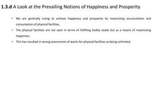 1.3.d A Look at the Prevailing Notions of Happiness and Prosperity
• We are generally trying to achieve happiness and prosperity by maximizing accumulation and
consumption of physical facilities.
• The physical facilities are not seen in terms of fulfilling bodily needs but as a means of maximizing
happiness.
• This has resulted in wrong assessment of wants for physical facilities as being unlimited.
 